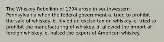 The Whiskey Rebellion of 1794 arose in southwestern Pennsylvania when the federal government a. tried to prohibit the sale of whiskey. b. levied an excise tax on whiskey. c. tried to prohibit the manufacturing of whiskey. d. allowed the import of foreign whiskey. e. halted the export of American whiskey.