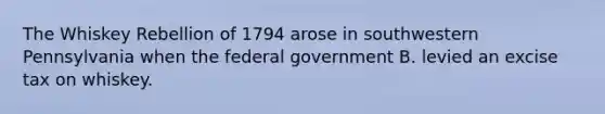 The Whiskey Rebellion of 1794 arose in southwestern Pennsylvania when the federal government B. levied an excise tax on whiskey.