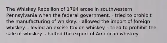 The Whiskey Rebellion of 1794 arose in southwestern Pennsylvania when the federal government. - tried to prohibit the manufacturing of whiskey. - allowed the import of foreign whiskey. - levied an excise tax on whiskey. - tried to prohibit the sale of whiskey. - halted the export of American whiskey.