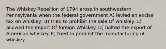 The Whiskey Rebellion of 1794 arose in southwestern Pennsylvania when the federal government A) levied an excise tax on whiskey, B) tried to prohibit the sale Of whiskey. C) allowed the import Of foreign Whiskey. D) halted the export of American whiskey. E) tried to prohibit the manufacturing of whiskey.