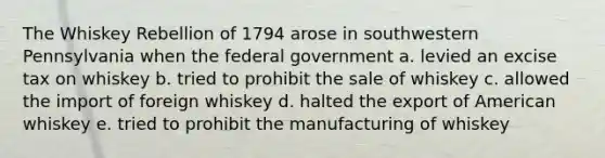 The Whiskey Rebellion of 1794 arose in southwestern Pennsylvania when the federal government a. levied an excise tax on whiskey b. tried to prohibit the sale of whiskey c. allowed the import of foreign whiskey d. halted the export of American whiskey e. tried to prohibit the manufacturing of whiskey