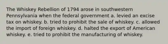 The Whiskey Rebellion of 1794 arose in southwestern Pennsylvania when the federal government a. levied an excise tax on whiskey. b. tried to prohibit the sale of whiskey. c. allowed the import of foreign whiskey. d. halted the export of American whiskey. e. tried to prohibit the manufacturing of whiskey.