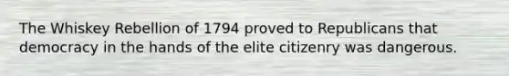 The Whiskey Rebellion of 1794 proved to Republicans that democracy in the hands of the elite citizenry was dangerous.