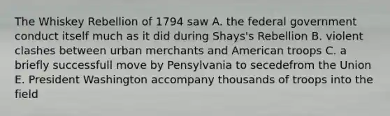 The Whiskey Rebellion of 1794 saw A. the federal government conduct itself much as it did during Shays's Rebellion B. violent clashes between urban merchants and American troops C. a briefly successfull move by Pensylvania to secedefrom the Union E. President Washington accompany thousands of troops into the field