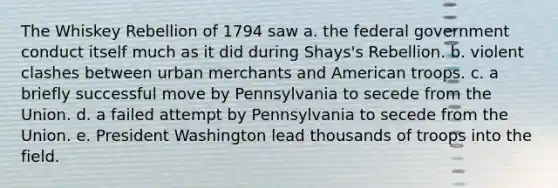 The Whiskey Rebellion of 1794 saw a. the federal government conduct itself much as it did during Shays's Rebellion. b. violent clashes between urban merchants and American troops. c. a briefly successful move by Pennsylvania to secede from the Union. d. a failed attempt by Pennsylvania to secede from the Union. e. President Washington lead thousands of troops into the field.