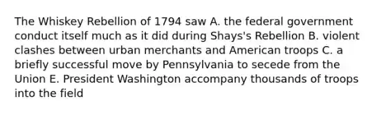 The Whiskey Rebellion of 1794 saw A. the federal government conduct itself much as it did during Shays's Rebellion B. violent clashes between urban merchants and American troops C. a briefly successful move by Pennsylvania to secede from the Union E. President Washington accompany thousands of troops into the field