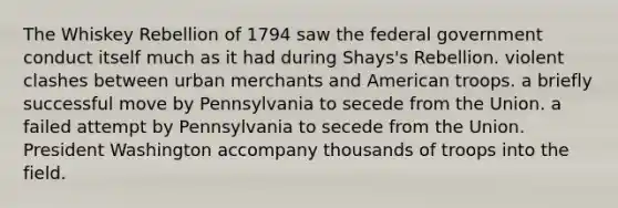 The Whiskey Rebellion of 1794 saw the federal government conduct itself much as it had during Shays's Rebellion. violent clashes between urban merchants and American troops. a briefly successful move by Pennsylvania to secede from the Union. a failed attempt by Pennsylvania to secede from the Union. President Washington accompany thousands of troops into the field.