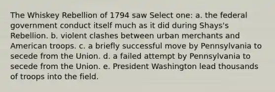 The Whiskey Rebellion of 1794 saw Select one: a. the federal government conduct itself much as it did during Shays's Rebellion. b. violent clashes between urban merchants and American troops. c. a briefly successful move by Pennsylvania to secede from the Union. d. a failed attempt by Pennsylvania to secede from the Union. e. President Washington lead thousands of troops into the field.