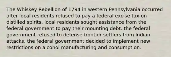 The Whiskey Rebellion of 1794 in western Pennsylvania occurred after local residents refused to pay a federal excise tax on distilled spirits. local residents sought assistance from the federal government to pay their mounting debt. the federal government refused to defense frontier settlers from Indian attacks. the federal government decided to implement new restrictions on alcohol manufacturing and consumption.