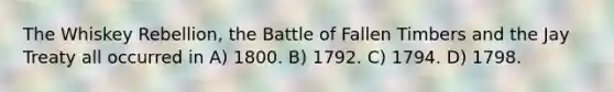 The Whiskey Rebellion, the Battle of Fallen Timbers and the Jay Treaty all occurred in A) 1800. B) 1792. C) 1794. D) 1798.