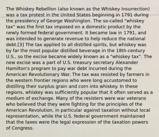 The Whiskey Rebellion (also known as the Whiskey Insurrection) was a tax protest in the United States beginning in 1791 during the presidency of George Washington. The so-called "whiskey tax" was the first tax imposed on a domestic product by the newly formed federal government. It became law in 1791, and was intended to generate revenue to help reduce the national debt.[3] The tax applied to all distilled spirits, but whiskey was by far the most popular distilled beverage in the 18th-century U.S., so the excise became widely known as a "whiskey tax". The new excise was a part of U.S. treasury secretary Alexander Hamilton's program to pay war debt incurred during the American Revolutionary War. The tax was resisted by farmers in the western frontier regions who were long accustomed to distilling their surplus grain and corn into whiskey. In these regions, whiskey was sufficiently popular that it often served as a medium of exchange. Many of the resisters were war veterans who believed that they were fighting for the principles of the American Revolution, in particular against taxation without local representation, while the U.S. federal government maintained that the taxes were the legal expression of the taxation powers of Congress.