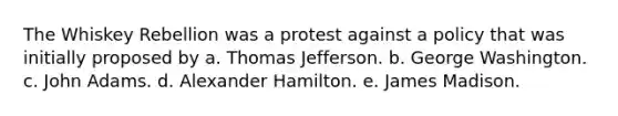 The Whiskey Rebellion was a protest against a policy that was initially proposed by a. Thomas Jefferson. b. George Washington. c. John Adams. d. Alexander Hamilton. e. James Madison.