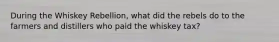 During the Whiskey Rebellion, what did the rebels do to the farmers and distillers who paid the whiskey tax?