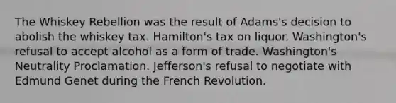 The Whiskey Rebellion was the result of Adams's decision to abolish the whiskey tax. Hamilton's tax on liquor. Washington's refusal to accept alcohol as a form of trade. Washington's Neutrality Proclamation. Jefferson's refusal to negotiate with Edmund Genet during the French Revolution.