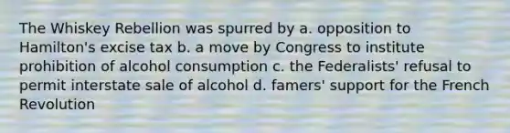 The Whiskey Rebellion was spurred by a. opposition to Hamilton's excise tax b. a move by Congress to institute prohibition of alcohol consumption c. the Federalists' refusal to permit interstate sale of alcohol d. famers' support for the French Revolution