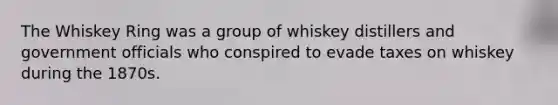 The Whiskey Ring was a group of whiskey distillers and government officials who conspired to evade taxes on whiskey during the 1870s.