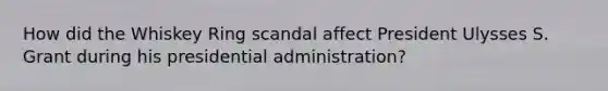 How did the Whiskey Ring scandal affect President Ulysses S. Grant during his presidential administration?