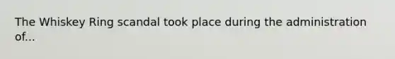 The Whiskey Ring scandal took place during the administration of...