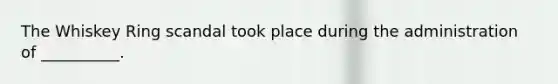The Whiskey Ring scandal took place during the administration of __________.