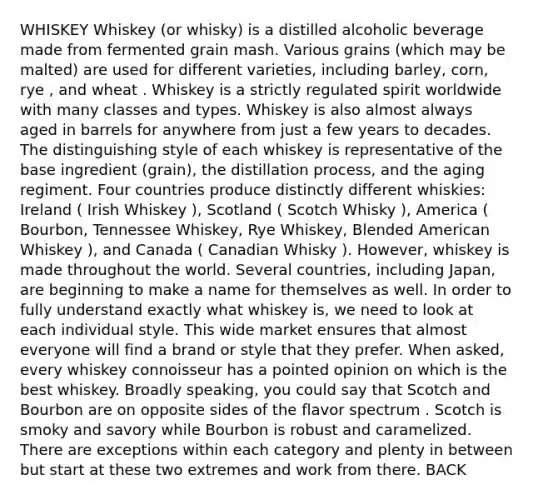 WHISKEY Whiskey (or whisky) is a distilled alcoholic beverage made from fermented grain mash. Various grains (which may be malted) are used for different varieties, including barley, corn, rye , and wheat . Whiskey is a strictly regulated spirit worldwide with many classes and types. Whiskey is also almost always aged in barrels for anywhere from just a few years to decades. The distinguishing style of each whiskey is representative of the base ingredient (grain), the distillation process, and the aging regiment. Four countries produce distinctly different whiskies: Ireland ( Irish Whiskey ), Scotland ( Scotch Whisky ), America ( Bourbon, Tennessee Whiskey, Rye Whiskey, Blended American Whiskey ), and Canada ( Canadian Whisky ). However, whiskey is made throughout the world. Several countries, including Japan, are beginning to make a name for themselves as well. In order to fully understand exactly what whiskey is, we need to look at each individual style. This wide market ensures that almost everyone will find a brand or style that they prefer. When asked, every whiskey connoisseur has a pointed opinion on which is the best whiskey. Broadly speaking, you could say that Scotch and Bourbon are on opposite sides of the flavor spectrum . Scotch is smoky and savory while Bourbon is robust and caramelized. There are exceptions within each category and plenty in between but start at these two extremes and work from there. BACK