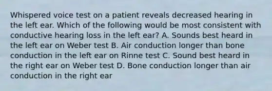 Whispered voice test on a patient reveals decreased hearing in the left ear. Which of the following would be most consistent with conductive hearing loss in the left ear? A. Sounds best heard in the left ear on Weber test B. Air conduction longer than bone conduction in the left ear on Rinne test C. Sound best heard in the right ear on Weber test D. Bone conduction longer than air conduction in the right ear