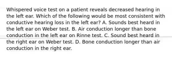 Whispered voice test on a patient reveals decreased hearing in the left ear. Which of the following would be most consistent with conductive hearing loss in the left ear? A. Sounds best heard in the left ear on Weber test. B. Air conduction longer than bone conduction in the left ear on Rinne test. C. Sound best heard in the right ear on Weber test. D. Bone conduction longer than air conduction in the right ear.