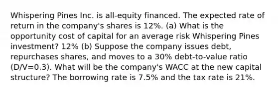 Whispering Pines Inc. is all-equity financed. The expected rate of return in the company's shares is 12%. (a) What is the opportunity cost of capital for an average risk Whispering Pines investment? 12% (b) Suppose the company issues debt, repurchases shares, and moves to a 30% debt-to-value ratio (D/V=0.3). What will be the company's WACC at the new capital structure? The borrowing rate is 7.5% and the tax rate is 21%.