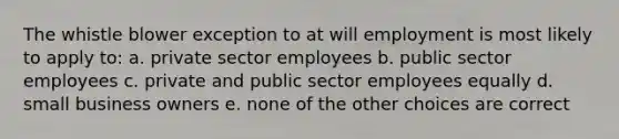 The whistle blower exception to at will employment is most likely to apply to: a. private sector employees b. public sector employees c. private and public sector employees equally d. small business owners e. none of the other choices are correct