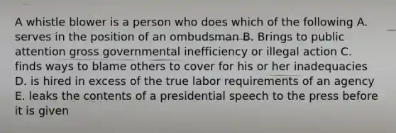 A whistle blower is a person who does which of the following A. serves in the position of an ombudsman B. Brings to public attention gross governmental inefficiency or illegal action C. finds ways to blame others to cover for his or her inadequacies D. is hired in excess of the true labor requirements of an agency E. leaks the contents of a presidential speech to the press before it is given