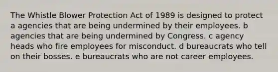 The Whistle Blower Protection Act of 1989 is designed to protect a agencies that are being undermined by their employees. b agencies that are being undermined by Congress. c agency heads who fire employees for misconduct. d bureaucrats who tell on their bosses. e bureaucrats who are not career employees.