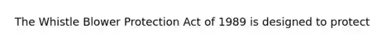 The Whistle Blower Protection Act of 1989 is designed to protect