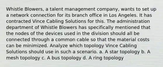 Whistle Blowers, a talent management company, wants to set up a network connection for its branch office in Los Angeles. It has contracted Vince Cabling Solutions for this. The administration department of Whistle Blowers has specifically mentioned that the nodes of the devices used in the division should all be connected through a common cable so that the material costs can be minimized. Analyze which topology Vince Cabling Solutions should use in such a scenario. a. A star topology b. A mesh topology c. A bus topology d. A ring topology