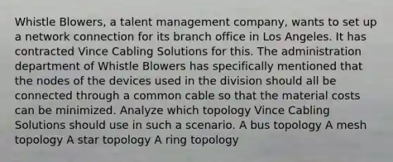 Whistle Blowers, a talent management company, wants to set up a network connection for its branch office in Los Angeles. It has contracted Vince Cabling Solutions for this. The administration department of Whistle Blowers has specifically mentioned that the nodes of the devices used in the division should all be connected through a common cable so that the material costs can be minimized. Analyze which topology Vince Cabling Solutions should use in such a scenario. A bus topology A mesh topology A star topology A ring topology