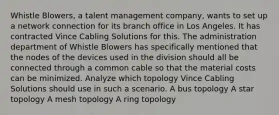 Whistle Blowers, a talent management company, wants to set up a network connection for its branch office in Los Angeles. It has contracted Vince Cabling Solutions for this. The administration department of Whistle Blowers has specifically mentioned that the nodes of the devices used in the division should all be connected through a common cable so that the material costs can be minimized. Analyze which topology Vince Cabling Solutions should use in such a scenario. A bus topology A star topology A mesh topology A ring topology