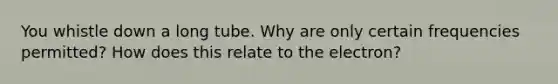 You whistle down a long tube. Why are only certain frequencies permitted? How does this relate to the electron?