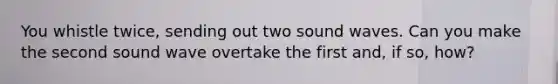 You whistle twice, sending out two sound waves. Can you make the second sound wave overtake the first and, if so, how?