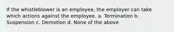 If the whistleblower is an employee, the employer can take which actions against the employee. a. Termination b. Suspension c. Demotion d. None of the above