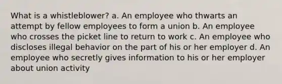 What is a whistleblower?​ a. An employee who thwarts an attempt by fellow employees to form a union b. An employee who crosses the picket line to return to work c. ​An employee who discloses illegal behavior on the part of his or her employer d. An employee who secretly gives information to his or her employer about union activity