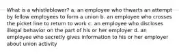 What is a whistleblower? a. an employee who thwarts an attempt by fellow employees to form a union b. an employee who crosses the picket line to return to work c. an employee who discloses illegal behavior on the part of his or her employer d. an employee who secretly gives information to his or her employer about union activity