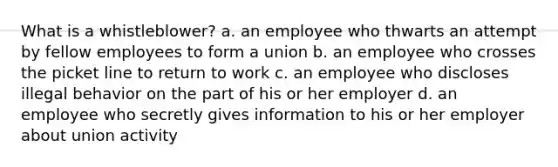 What is a whistleblower? a. an employee who thwarts an attempt by fellow employees to form a union b. an employee who crosses the picket line to return to work c. an employee who discloses illegal behavior on the part of his or her employer d. an employee who secretly gives information to his or her employer about union activity