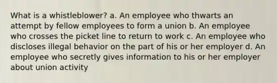 What is a whistleblower?​ a. ​An employee who thwarts an attempt by fellow employees to form a union b. ​An employee who crosses the picket line to return to work c. ​An employee who discloses illegal behavior on the part of his or her employer d. ​An employee who secretly gives information to his or her employer about union activity