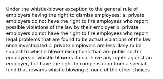 Under the whistle-blower exception to the general rule of employers having the right to dismiss employees: a. private employers do not have the right to fire employees who report possible violations of the law by their employer b. private employers do not have the right to fire employees who report legal problems that are found to be actual violations of the law once investigated c. private employers are less likely to be subject to whistle-blower exceptions than are public sector employers d. whistle blowers do not have any rights against an employer, but have the right to compensation from a special fund that rewards whistle blowing e. none of the other choices