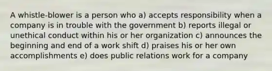 A whistle-blower is a person who a) accepts responsibility when a company is in trouble with the government b) reports illegal or unethical conduct within his or her organization c) announces the beginning and end of a work shift d) praises his or her own accomplishments e) does public relations work for a company