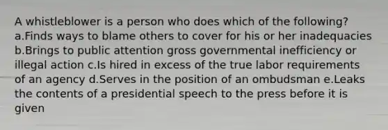 A whistleblower is a person who does which of the following? a.Finds ways to blame others to cover for his or her inadequacies b.Brings to public attention gross governmental inefficiency or illegal action c.Is hired in excess of the true labor requirements of an agency d.Serves in the position of an ombudsman e.Leaks the contents of a presidential speech to the press before it is given