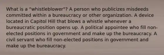 What is a "whistleblower"? A person who publicizes misdeeds committed within a bureaucracy or other organization. A device located in Capitol Hill that blows a whistle whenever a bureaucratic position opens up. A political appointee who fill non-elected positions in government and make up the bureaucracy. A civil servant who fill non-elected positions in government and make up the bureaucracy.