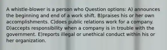 A whistle-blower is a person who Question options: A) announces the beginning and end of a work shift. B)praises his or her own accomplishments. C)does public relations work for a company. D)accepts responsibility when a company is in trouble with the government. E)reports illegal or unethical conduct within his or her organization.