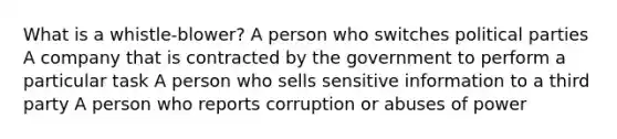 What is a whistle-blower? A person who switches political parties A company that is contracted by the government to perform a particular task A person who sells sensitive information to a third party A person who reports corruption or abuses of power