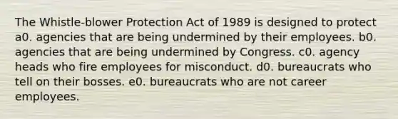 The Whistle-blower Protection Act of 1989 is designed to protect a0. agencies that are being undermined by their employees. b0. agencies that are being undermined by Congress. c0. agency heads who fire employees for misconduct. d0. bureaucrats who tell on their bosses. e0. bureaucrats who are not career employees.