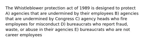 The Whistleblower protection act of 1989 is designed to protect A) agencies that are undermined by their employees B) agencies that are undermined by Congress C) agency heads who fire employees for misconduct D) bureaucrats who report fraud, waste, or abuse in their agencies E) bureaucrats who are not career employees