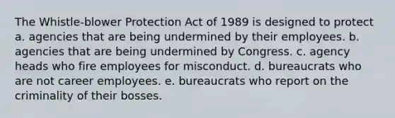 The Whistle-blower Protection Act of 1989 is designed to protect a. agencies that are being undermined by their employees. b. agencies that are being undermined by Congress. c. agency heads who fire employees for misconduct. d. bureaucrats who are not career employees. e. bureaucrats who report on the criminality of their bosses.